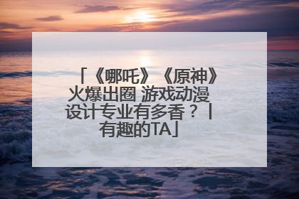 《哪吒》《原神》火爆出圈 游戏动漫设计专业有多香？丨有趣的TA
