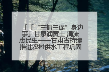 「“三抓三促”身边事」甘泉润黄土 涓流惠民生——甘肃省持续推进农村供水工程巩固提升项目建设