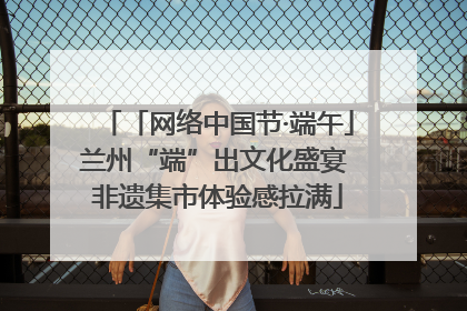 「网络中国节·端午」兰州“端”出文化盛宴 非遗集市体验感拉满