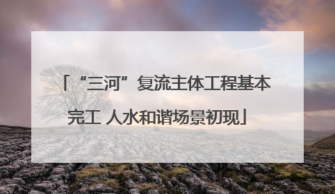 “三河”复流主体工程基本完工 人水和谐场景初现