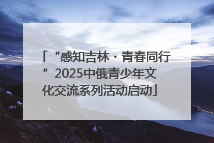 “感知吉林・青春同行”2025中俄青少年文化交流系列活动启动