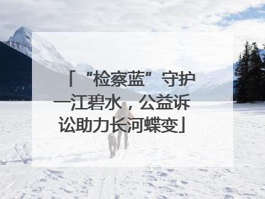“检察蓝”守护一江碧水，公益诉讼助力长河蝶变
