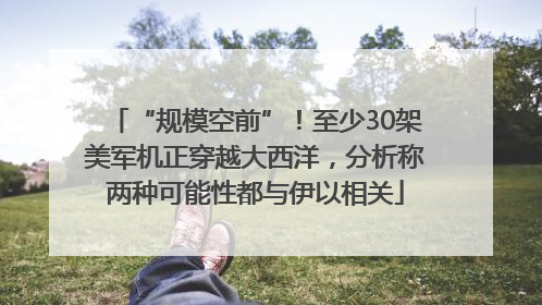 “规模空前”！至少30架美军机正穿越大西洋，分析称两种可能性都与伊以相关