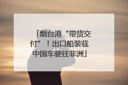 烟台港“带货交付”！出口船装载中国车驶往非洲
