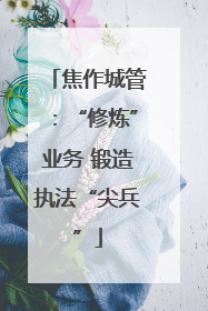 焦作城管：“修炼”业务 锻造执法“尖兵”