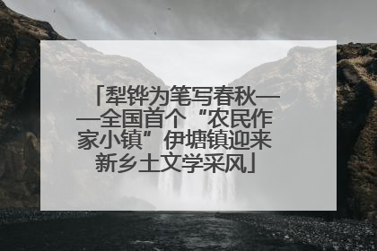 犁铧为笔写春秋——全国首个“农民作家小镇”伊塘镇迎来新乡土文学采风
