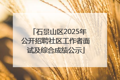 石景山区2025年公开招聘社区工作者面试及综合成绩公示