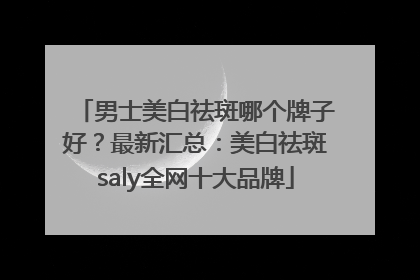 男士美白祛斑哪个牌子好？最新汇总：美白祛斑saly全网十大品牌