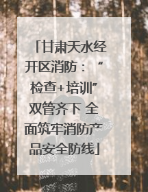 甘肃天水经开区消防：“检查+培训”双管齐下 全面筑牢消防产品安全防线