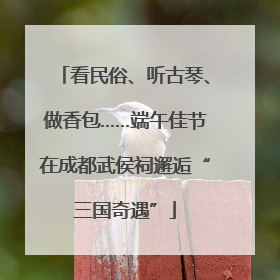 看民俗、听古琴、做香包……端午佳节在成都武侯祠邂逅“三国奇遇”