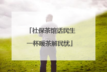 社保茶馆话民生 一杯暖茶解民忧
