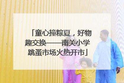 童心撞粽夏，好物趣交换——南关小学跳蚤市场火热开市