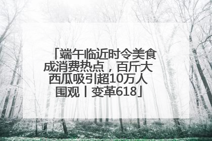端午临近时令美食成消费热点，百斤大西瓜吸引超10万人围观丨变革618