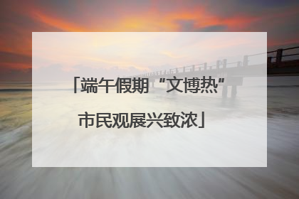 端午假期“文博热” 市民观展兴致浓