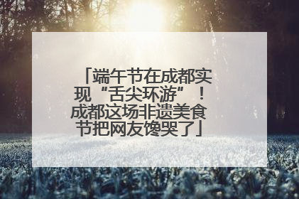端午节在成都实现“舌尖环游”！成都这场非遗美食节把网友馋哭了
