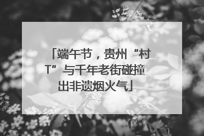 端午节，贵州“村T”与千年老街碰撞出非遗烟火气