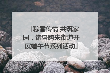 粽香传情 共筑家园，诸暨陶朱街道开展端午节系列活动