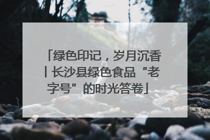 绿色印记，岁月沉香丨长沙县绿色食品“老字号”的时光答卷