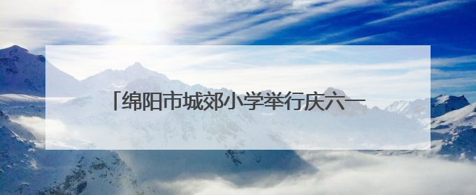绵阳市城郊小学举行庆六一暨第二十四届校园艺术节