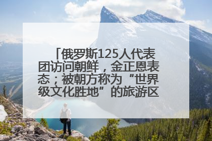 俄罗斯125人代表团访问朝鲜，金正恩表态；被朝方称为“世界级文化胜地”的旅游区，将首次接待俄游客