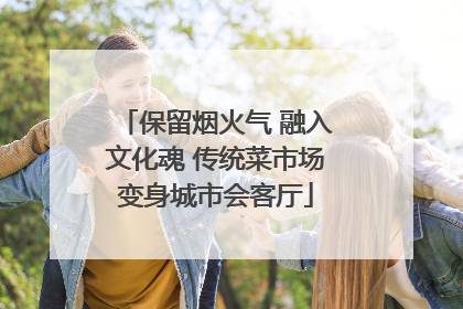 保留烟火气 融入文化魂 传统菜市场变身城市会客厅