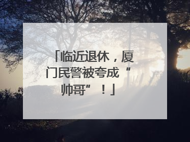 临近退休，厦门民警被夸成“帅哥”！