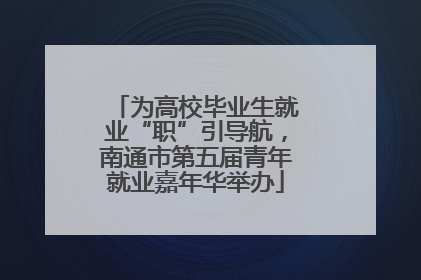 为高校毕业生就业“职”引导航，南通市第五届青年就业嘉年华举办