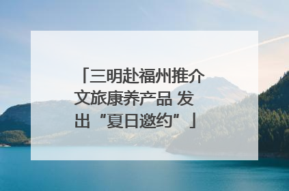 三明赴福州推介文旅康养产品 发出“夏日邀约”