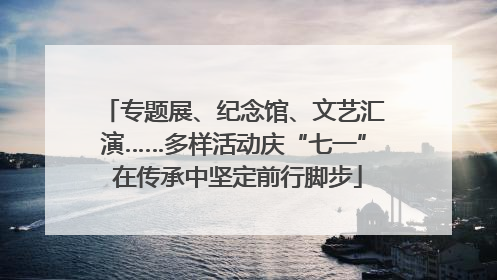 专题展、纪念馆、文艺汇演……多样活动庆“七一” 在传承中坚定前行脚步