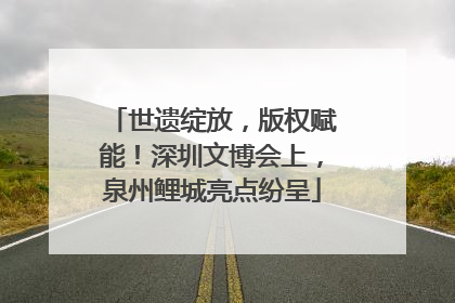 世遗绽放，版权赋能！深圳文博会上，泉州鲤城亮点纷呈