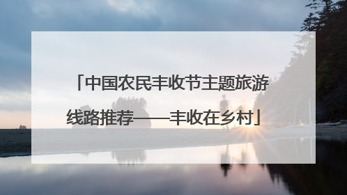 中国农民丰收节主题旅游线路推荐——丰收在乡村