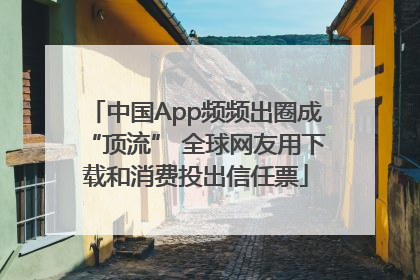 中国App频频出圈成“顶流” 全球网友用下载和消费投出信任票