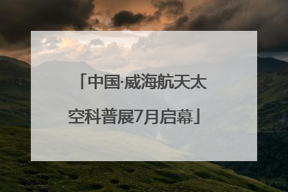中国·威海航天太空科普展7月启幕