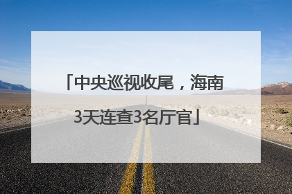 中央巡视收尾，海南3天连查3名厅官