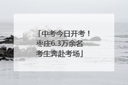 中考今日开考！枣庄6.3万余名考生奔赴考场