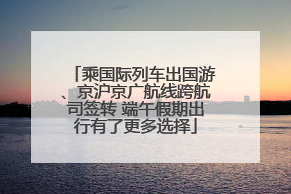乘国际列车出国游、京沪京广航线跨航司签转 端午假期出行有了更多选择