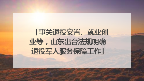 事关退役安置、就业创业等，山东出台法规明确退役军人服务保障工作