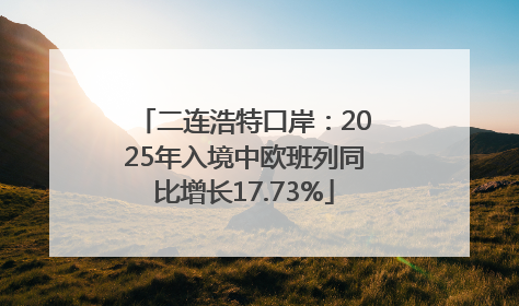 二连浩特口岸：2025年入境中欧班列同比增长17.73%