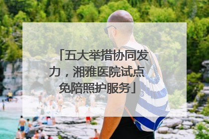 五大举措协同发力，湘雅医院试点免陪照护服务