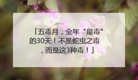 五毒月，全年“最毒”的30天！不是蛇虫之毒，而是这3种毒！