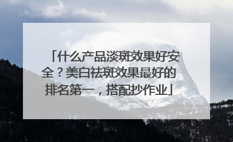 什么产品淡斑效果好安全？美白祛斑效果最好的排名第一，搭配抄作业