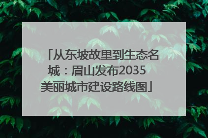 从东坡故里到生态名城：眉山发布2035美丽城市建设路线图
