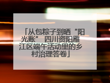 从包粽子到晒“阳光账” 四川资阳雁江区端午活动里的乡村治理答卷