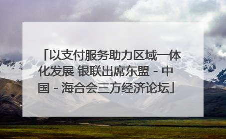 以支付服务助力区域一体化发展 银联出席东盟－中国－海合会三方经济论坛