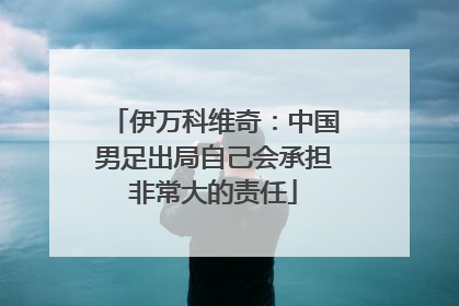 伊万科维奇：中国男足出局自己会承担非常大的责任