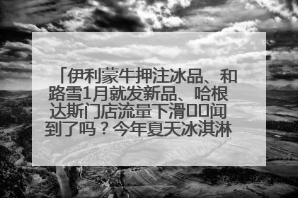 伊利蒙牛押注冰品、和路雪1月就发新品、哈根达斯门店流量下滑⋯⋯闻到了吗？今年夏天冰淇淋市场的火药味