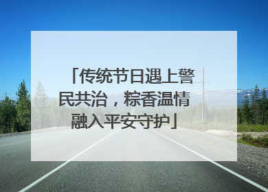 传统节日遇上警民共治，粽香温情融入平安守护