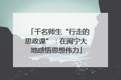 千名师生“行走的思政课”：在闽宁大地感悟思想伟力