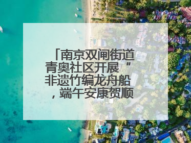 南京双闸街道青奥社区开展“非遗竹编龙舟船，端午安康贺顺遂”主题活动