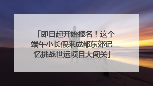 即日起开始报名！这个端午小长假来成都东郊记忆挑战世运项目大闯关